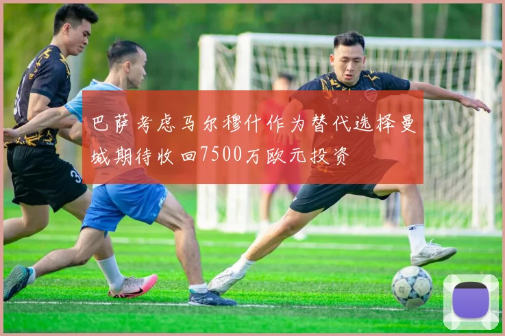 巴萨考虑马尔穆什作为替代选择曼城期待收回7500万欧元投资