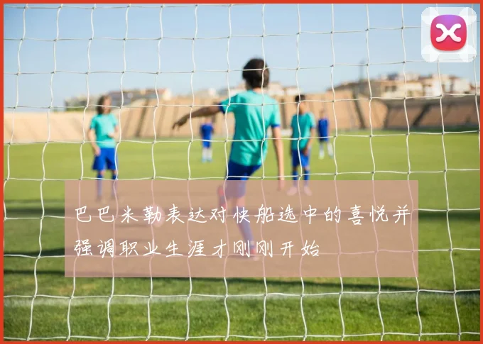 巴巴米勒表达对快船选中的喜悦并强调职业生涯才刚刚开始