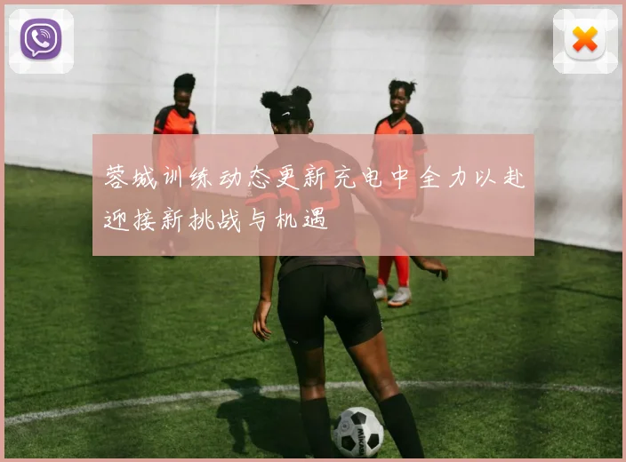 蓉城训练动态更新充电中全力以赴迎接新挑战与机遇