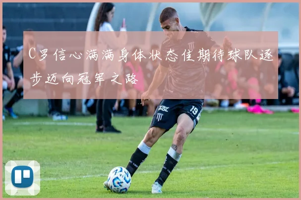 C罗信心满满身体状态佳期待球队逐步迈向冠军之路