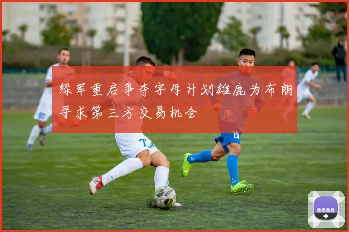 绿军重启争夺字母计划雄鹿为布朗寻求第三方交易机会