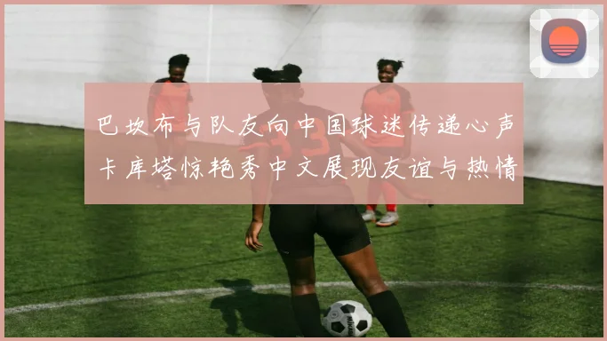 巴坎布与队友向中国球迷传递心声卡库塔惊艳秀中文展现友谊与热情