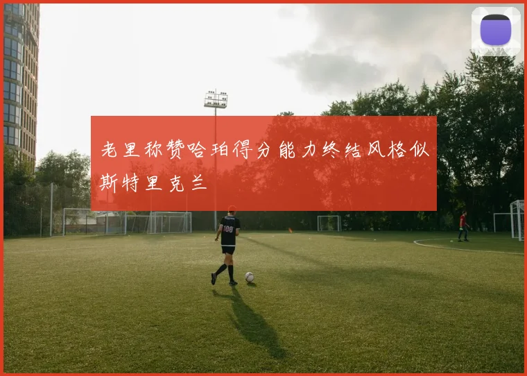 老里称赞哈珀得分能力终结风格似斯特里克兰