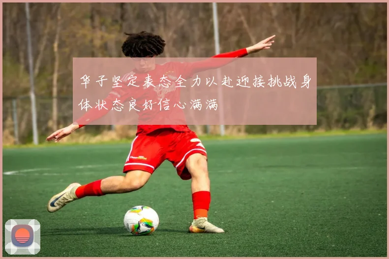 华子坚定表态全力以赴迎接挑战身体状态良好信心满满