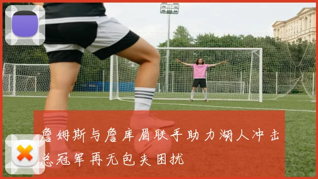 詹姆斯与詹库眉联手助力湖人冲击总冠军再无包夹困扰
