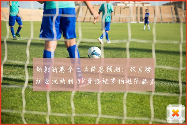 热刺新赛季主力阵容预测：双后腰组合托纳利与M费搭档罗伯逊范赫克加盟