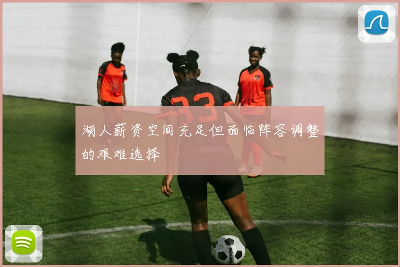 湖人薪资空间充足但面临阵容调整的艰难选择
