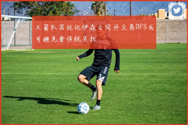 火箭队若优化伊森合同并交易DFS或可避免奢侈税负担