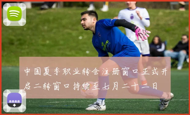中国夏季职业转会注册窗口正式开启二转窗口持续至七月二十二日