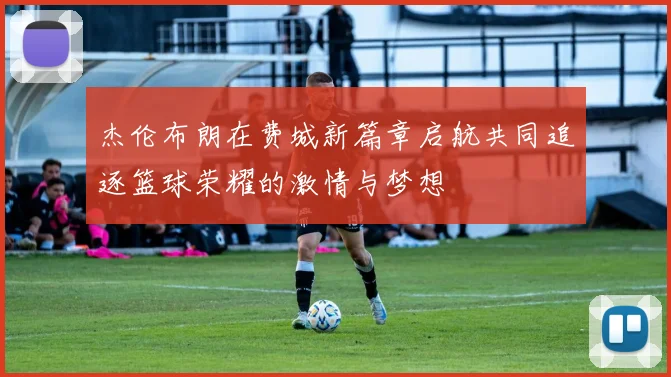 杰伦布朗在费城新篇章启航共同追逐篮球荣耀的激情与梦想