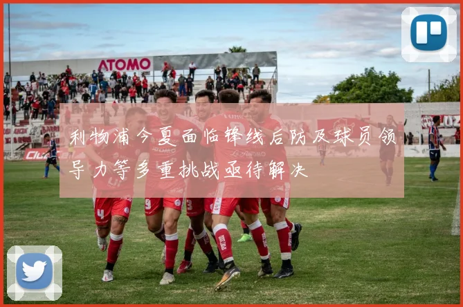 利物浦今夏面临锋线后防及球员领导力等多重挑战亟待解决